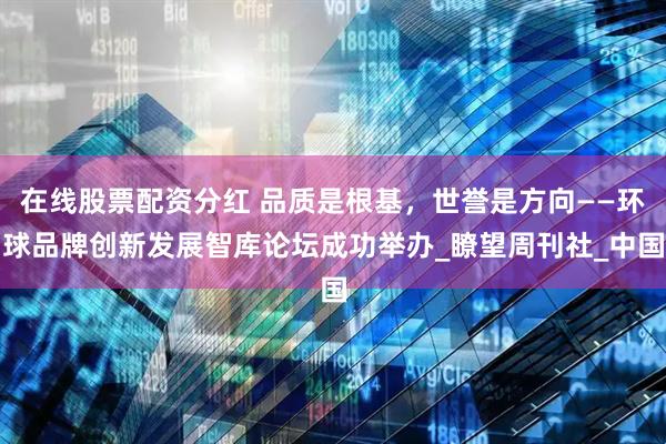 在线股票配资分红 品质是根基，世誉是方向——环球品牌创新发展智库论坛成功举办_瞭望周刊社_中国