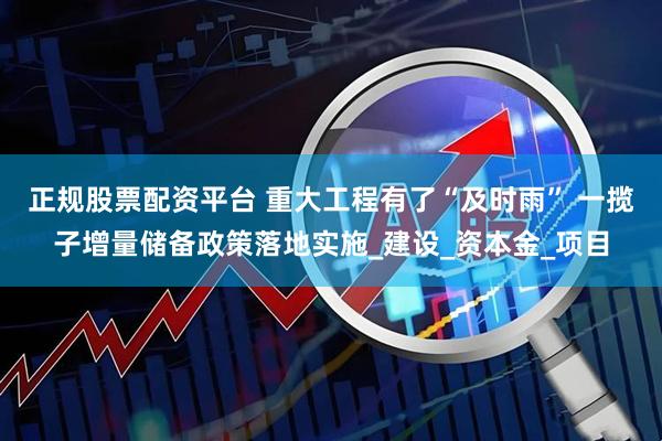 正规股票配资平台 重大工程有了“及时雨” 一揽子增量储备政策落地实施_建设_资本金_项目