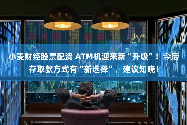 小麦财经股票配资 ATM机迎来新“升级”！今后存取款方式有“新选择”，建议知晓！