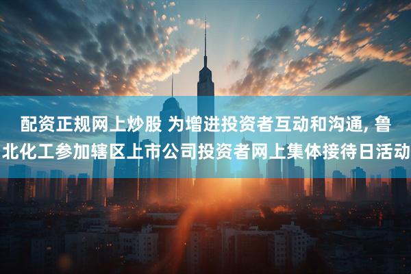 配资正规网上炒股 为增进投资者互动和沟通, 鲁北化工参加辖区上市公司投资者网上集体接待日活动