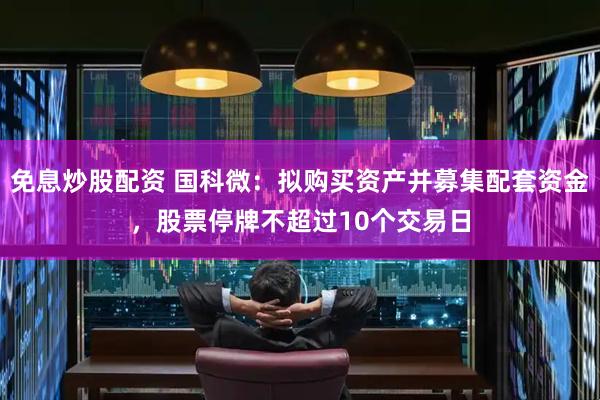 免息炒股配资 国科微：拟购买资产并募集配套资金，股票停牌不超过10个交易日