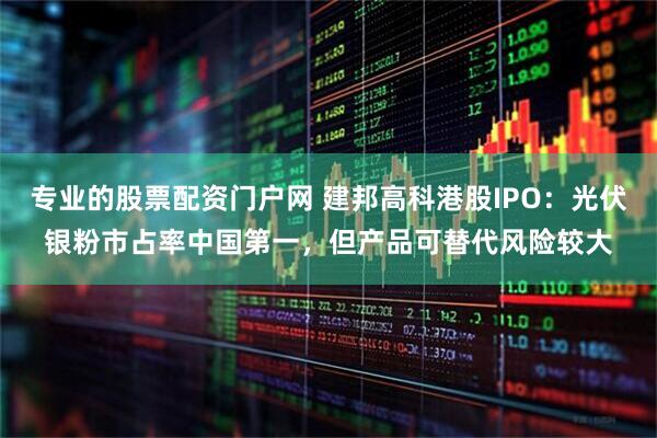 专业的股票配资门户网 建邦高科港股IPO：光伏银粉市占率中国第一，但产品可替代风险较大