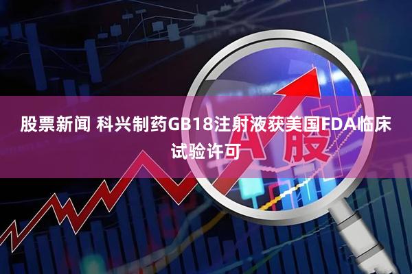 股票新闻 科兴制药GB18注射液获美国FDA临床试验许可
