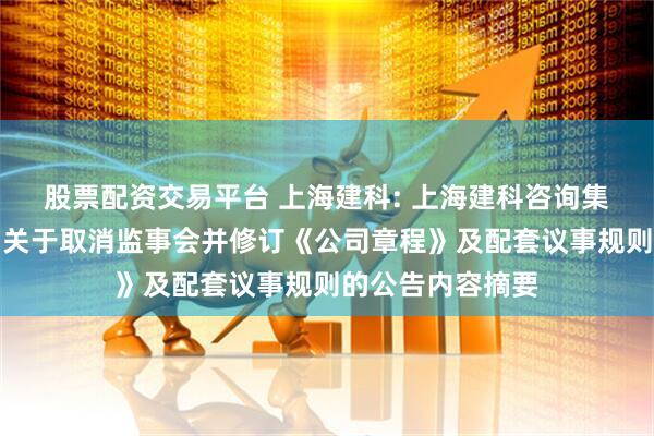 股票配资交易平台 上海建科: 上海建科咨询集团股份有限公司关于取消监事会并修订《公司章程》及配套议事规则的公告内容摘要