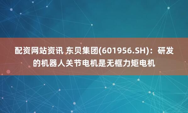 配资网站资讯 东贝集团(601956.SH)：研发的机器人关节电机是无框力矩电机