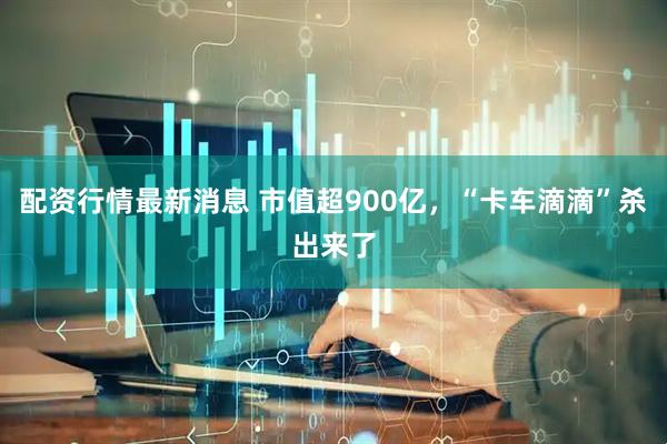 配资行情最新消息 市值超900亿，“卡车滴滴”杀出来了
