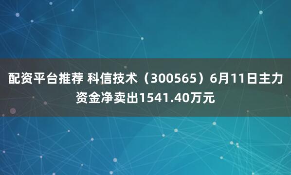 配资平台推荐 科信技术（300565）6月11日主力资金净卖出1541.40万元
