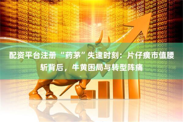 配资平台注册 “药茅”失速时刻：片仔癀市值腰斩背后，牛黄困局与转型阵痛