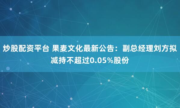炒股配资平台 果麦文化最新公告：副总经理刘方拟减持不超过0.05%股份