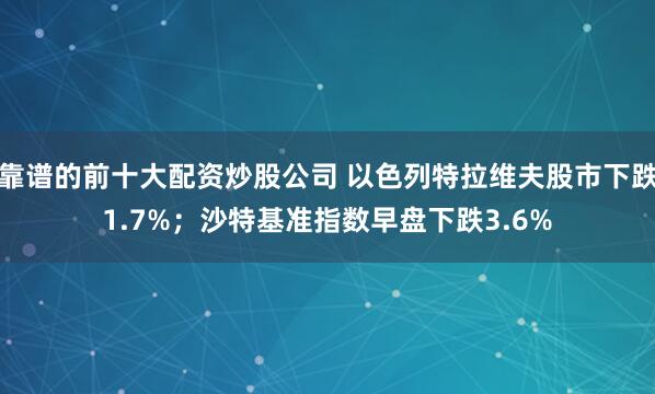 靠谱的前十大配资炒股公司 以色列特拉维夫股市下跌1.7%；沙特基准指数早盘下跌3.6%