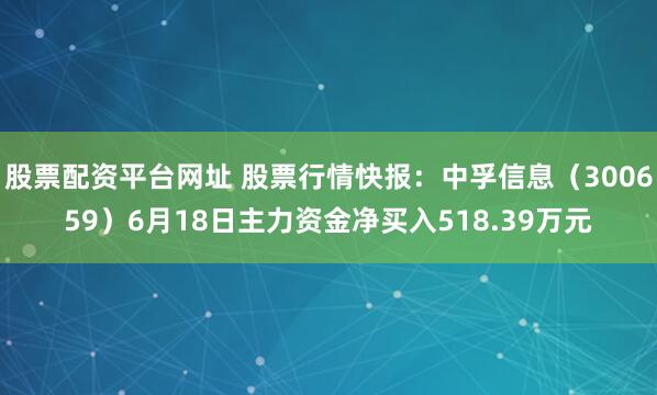 股票配资平台网址 股票行情快报：中孚信息（300659）6月18日主力资金净买入518.39万元