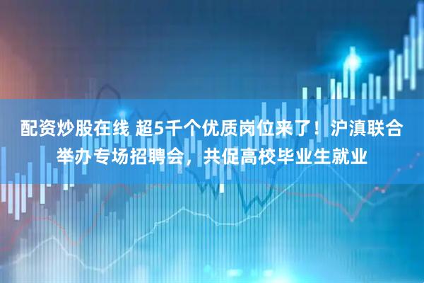 配资炒股在线 超5千个优质岗位来了！沪滇联合举办专场招聘会，共促高校毕业生就业
