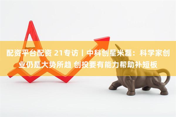 配资平台配资 21专访丨中科创星米磊：科学家创业仍是大势所趋 创投要有能力帮助补短板