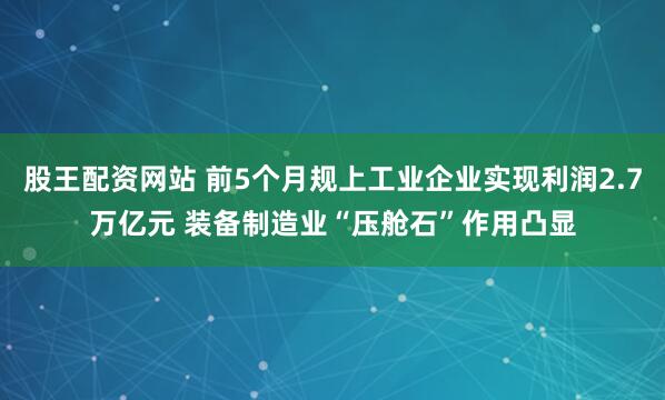 股王配资网站 前5个月规上工业企业实现利润2.7万亿元 装备制造业“压舱石”作用凸显