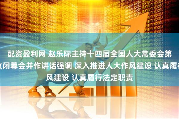 配资盈利网 赵乐际主持十四届全国人大常委会第十六次会议闭幕会并作讲话强调 深入推进人大作风建设 认真履行法定职责