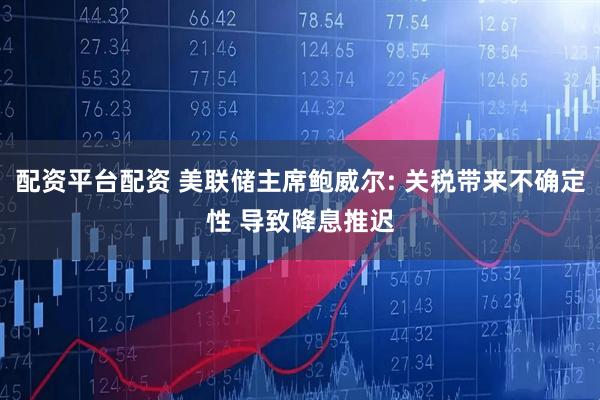 配资平台配资 美联储主席鲍威尔: 关税带来不确定性 导致降息推迟