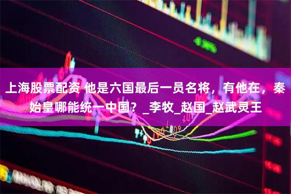 上海股票配资 他是六国最后一员名将，有他在，秦始皇哪能统一中国？_李牧_赵国_赵武灵王
