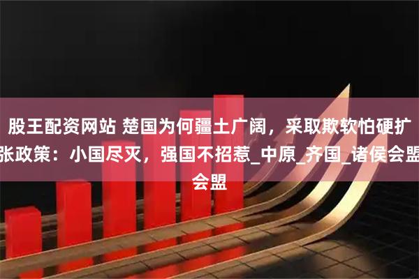 股王配资网站 楚国为何疆土广阔，采取欺软怕硬扩张政策：小国尽灭，强国不招惹_中原_齐国_诸侯会盟