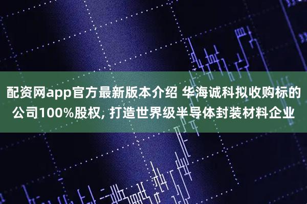 配资网app官方最新版本介绍 华海诚科拟收购标的公司100%股权, 打造世界级半导体封装材料企业