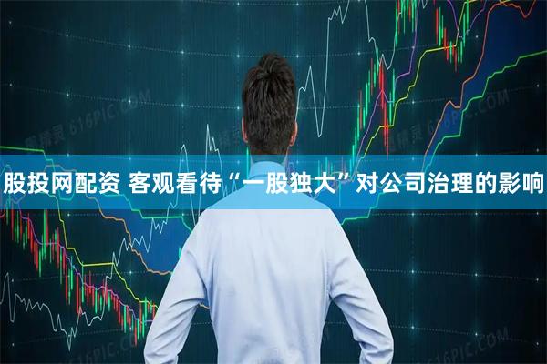 股投网配资 客观看待“一股独大”对公司治理的影响