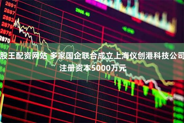 股王配资网站 多家国企联合成立上海仪创港科技公司 注册资本5000万元