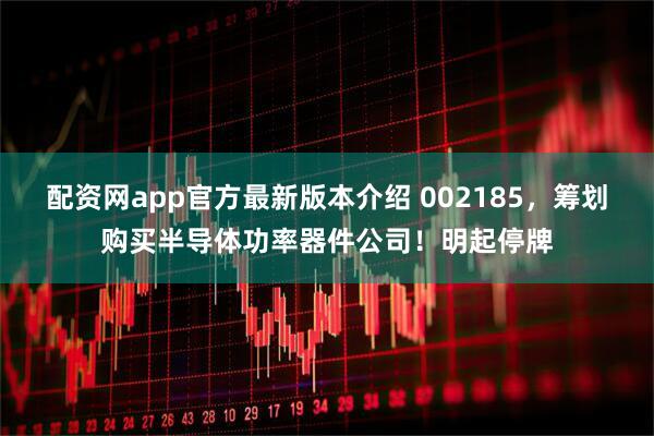 配资网app官方最新版本介绍 002185，筹划购买半导体功率器件公司！明起停牌