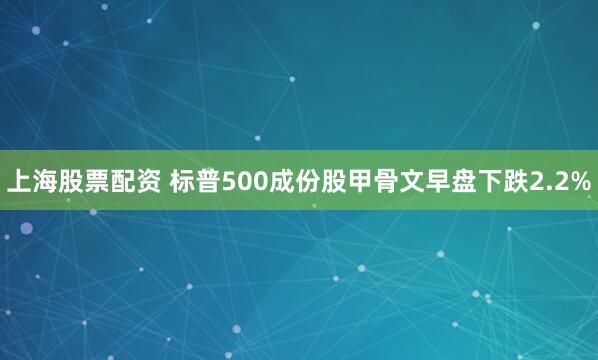 上海股票配资 标普500成份股甲骨文早盘下跌2.2%