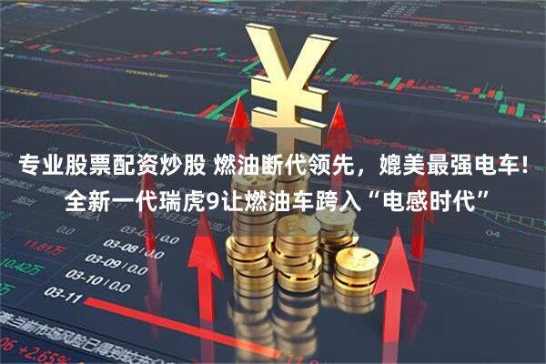 专业股票配资炒股 燃油断代领先，媲美最强电车! 全新一代瑞虎9让燃油车跨入“电感时代”
